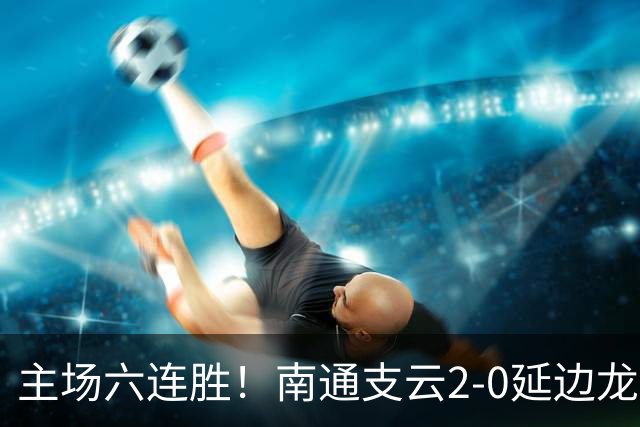 主场六连胜！南通支云2-0延边龙鼎距榜首1分 卡卢卢罗歆破门